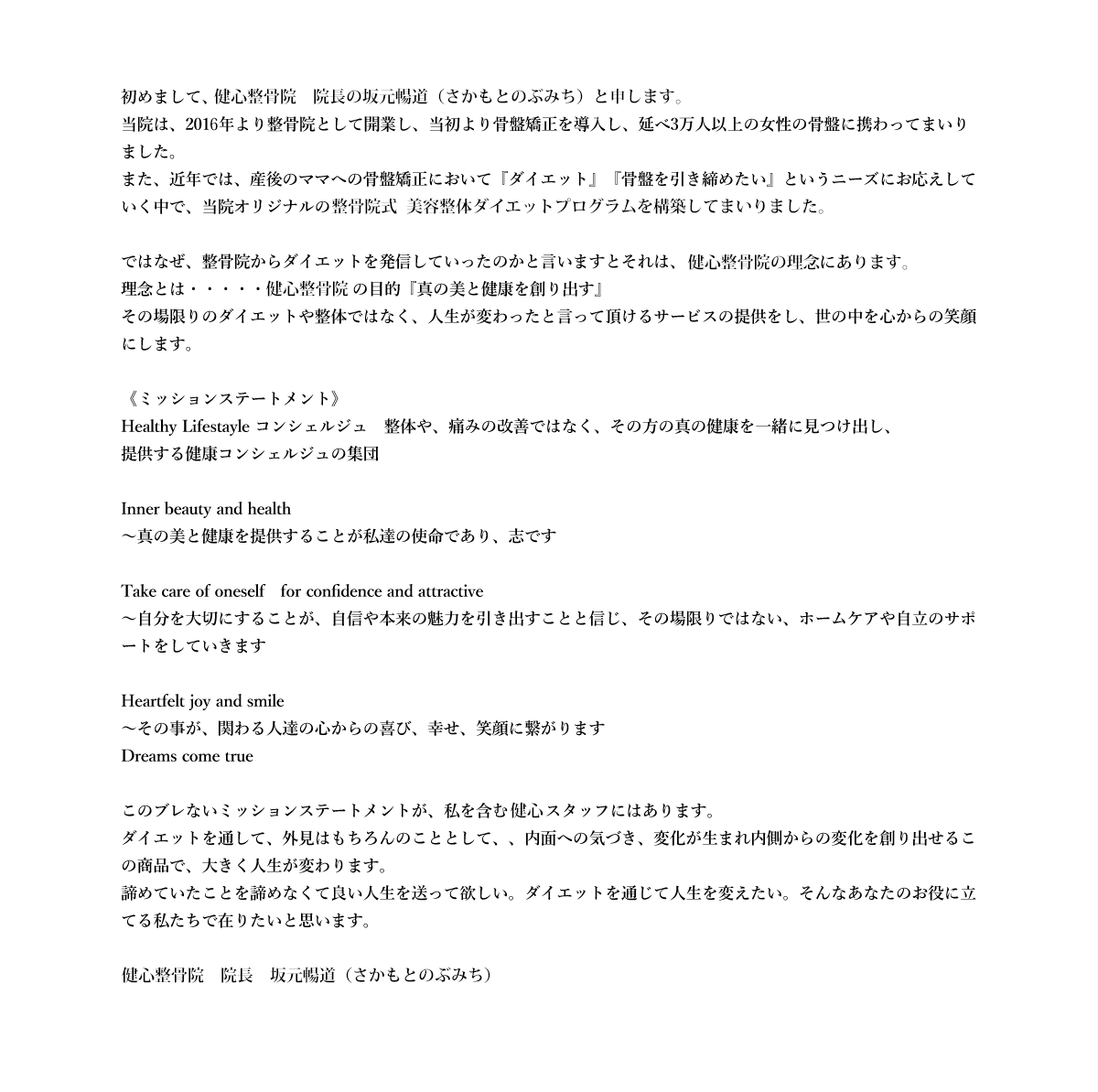 初めまして、健心整骨院　院長の坂元暢道（さかもとのぶみち）と申します。
          当院は、2016年より整骨院として開業し、当初より骨盤矯正を導入し、延べ3万人以上の女性の骨盤に携わってまいりました。
          また、近年では、産後のママへの骨盤矯正において『ダイエット』『骨盤を引き締めたい』というニーズにお応えしていく中で、当院オリジナルのダイエットプログラムを構築していまいりました。
          
          ではなぜ、整骨院からダイエットを発信していったのかと言いますとそれは、健心整骨院院の理念にあります。
          理念とは・・・・・健心整骨院の目的『真の美と健康を創り出す』
          その場限りのダイエットや整体ではなく、人生が変わったと言って頂けるサービスの提供をし、世の中を心からの笑顔にします。
          
          《ミッションステートメント》
          Healthy Lifestayle コンシェルジュ　整体や、痛みの改善ではなく、その方の真の健康を一緒に見つけ出し、
          提供する健康コンシェルジュの集団
          
          Inner beauty and health
          ～真の美と健康を提供することが私達の使命であり、志です
          
          Take care of oneself　for confidence and attractive
          ～自分を大切にすることが、自信や本来の魅力を引き出すことと信じ、その場限りではない、ホームケアや自立のサポートをしていきます
          
          Heartfelt joy and smile
          ～その事が、関わる人達の心からの喜び、幸せ、笑顔に繋がります
          Dreams come true
          
          このブレないミッションステートメントが、私を含む健心スタッフにはあります。
          ダイエットを通して、外見はもちろんのこととして、、内面への気づき、変化が生まれ内側からの変化を創り出せるこの商品で、大きく人生が変わります。
          諦めていたことを諦めなくて良い人生を送って欲しい。ダイエットを通じて人生を変えたい。そんなあなたのお役に立てる私たちで在りたいと思います。
          
          健心整骨院　院長　坂元暢道（さかもとのぶみち）