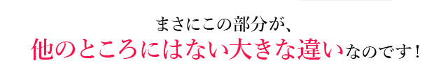 まさにこの部分が、他のところにはない大きな違いなのです！
