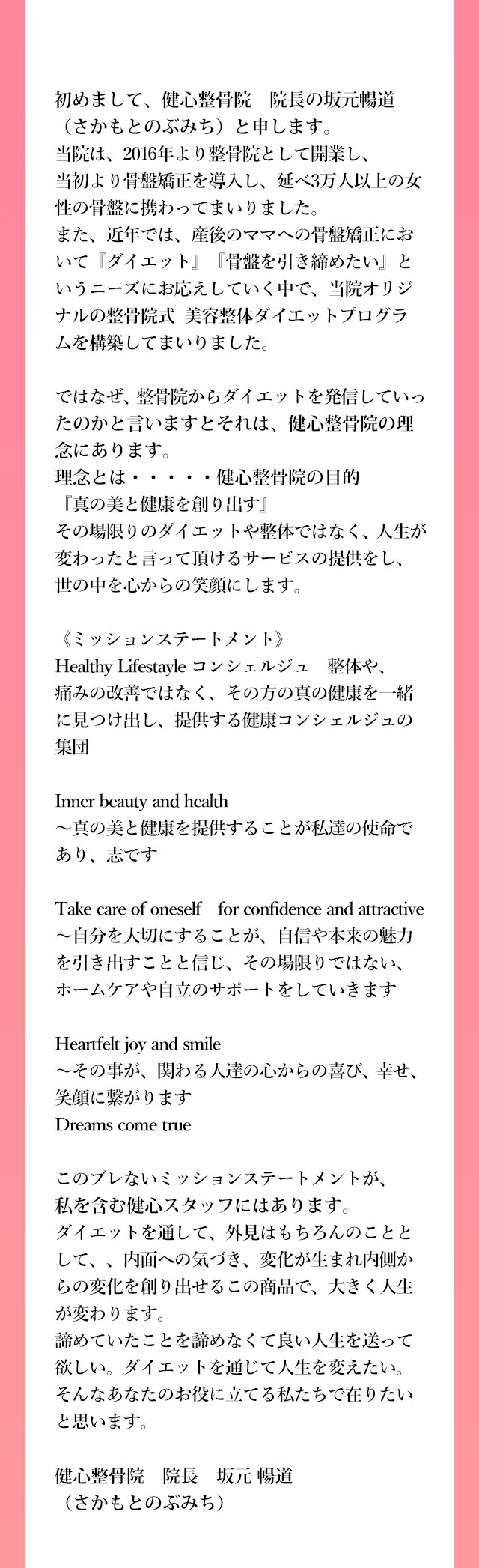 初めまして、健心整骨院　院長の坂元暢道（さかもとのぶみち）と申します。
          当院は、2016年より整骨院として開業し、当初より骨盤矯正を導入し、延べ3万人以上の女性の骨盤に携わってまいりました。
          また、近年では、産後のママへの骨盤矯正において『ダイエット』『骨盤を引き締めたい』というニーズにお応えしていく中で、当院オリジナルのダイエットプログラムを構築していまいりました。
          
          ではなぜ、整骨院からダイエットを発信していったのかと言いますとそれは、健心整骨院院の理念にあります。
          理念とは・・・・・健心整骨院の目的『真の美と健康を創り出す』
          その場限りのダイエットや整体ではなく、人生が変わったと言って頂けるサービスの提供をし、世の中を心からの笑顔にします。
          
          《ミッションステートメント》
          Healthy Lifestayle コンシェルジュ　整体や、痛みの改善ではなく、その方の真の健康を一緒に見つけ出し、
          提供する健康コンシェルジュの集団
          
          Inner beauty and health
          ～真の美と健康を提供することが私達の使命であり、志です
          
          Take care of oneself　for confidence and attractive
          ～自分を大切にすることが、自信や本来の魅力を引き出すことと信じ、その場限りではない、ホームケアや自立のサポートをしていきます
          
          Heartfelt joy and smile
          ～その事が、関わる人達の心からの喜び、幸せ、笑顔に繋がります
          Dreams come true
          
          このブレないミッションステートメントが、私を含む健心スタッフにはあります。
          ダイエットを通して、外見はもちろんのこととして、、内面への気づき、変化が生まれ内側からの変化を創り出せるこの商品で、大きく人生が変わります。
          諦めていたことを諦めなくて良い人生を送って欲しい。ダイエットを通じて人生を変えたい。そんなあなたのお役に立てる私たちで在りたいと思います。
          
          健心整骨院　院長　坂元暢道（さかもとのぶみち）